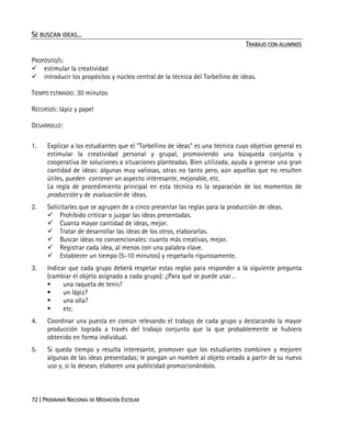 72 | PROGRAMA NACIONAL DE MEDIACIÓN ESCOLAR
SE BUSCAN IDEAS...
TRABAJO CON ALUMNOS
PROPÓSITO/S:
estimular la creatividad
introducir los propósitos y núcleo central de la técnica del Torbellino de ideas.
TIEMPO ESTIMADO: 30 minutos
RECURSOS: lápiz y papel
DESARROLLO:
1. Explicar a los estudiantes que el “Torbellino de ideas” es una técnica cuyo objetivo general es
estimular la creatividad personal y grupal, promoviendo una búsqueda conjunta y
cooperativa de soluciones a situaciones planteadas. Bien utilizada, ayuda a generar una gran
cantidad de ideas: algunas muy valiosas, otras no tanto pero, aún aquellas que no resulten
útiles, pueden contener un aspecto interesante, mejorable, etc.
La regla de procedimiento principal en esta técnica es la separación de los momentos de
producción y de evaluación de ideas.
2. Solicitarles que se agrupen de a cinco presentar las reglas para la producción de ideas.
Prohibido criticar o juzgar las ideas presentadas.
Cuanta mayor cantidad de ideas, mejor.
Tratar de desarrollar las ideas de los otros, elaborarlas.
Buscar ideas no convencionales: cuanto más creativas, mejor.
Registrar cada idea, al menos con una palabra clave.
Establecer un tiempo (5-10 minutos) y respetarlo rigurosamente.
3. Indicar que cada grupo deberá respetar estas reglas para responder a la siguiente pregunta
(cambiar el objeto asignado a cada grupo): ¿Para qué se puede usar…
una raqueta de tenis?
un lápiz?
una olla?
etc.
4. Coordinar una puesta en común relevando el trabajo de cada grupo y destacando la mayor
producción lograda a través del trabajo conjunto que la que probablemente se hubiera
obtenido en forma individual.
5. Si queda tiempo y resulta interesante, promover que los estudiantes combinen y mejoren
algunas de las ideas presentadas; le pongan un nombre al objeto creado a partir de su nuevo
uso y, si lo desean, elaboren una publicidad promocionándolo.
 