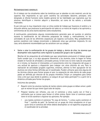 ACTIVIDADES PARA EL AULA | 7
RECOMENDACIONES GENERALES
En el trabajo con los estudiantes sobre las temáticas que se abordan en este material, uno de los
aspectos más importantes es que quien coordina las actividades (docente, preceptor, otro
designado al efecto) funcione como modelo general de las habilidades que esperamos que los
alumnos identifiquen e intenten adquirir y desarrollar, así como de los valores y actitudes
implicados.
Es por esto que es muy importante crear un clima cordial de trabajo que favorezca el análisis y la
discusión abierta, que promueva la participación de todos en un marco de respeto a las opiniones y
sentimientos de los otros (tanto docentes como estudiantes).
A continuación, presentamos algunas recomendaciones generales para ser puestas en práctica
durante la coordinación de las diferentes propuestas de trabajo y, eventualmente, en las
actividades de aula de las diferentes asignaturas y/o espacios curriculares. Muy probablemente,
quienes coordinen este trabajo encontrarán o elaborarán otras que permitan mejorarlo. En ese
caso, sería altamente recomendable que las socialicen con sus colegas.
Variar o rotar la conformación de los grupos de trabajo y, dentro de ellos, los alumnos que
desempeñen roles específicos como registrar la producción grupal o dar la palabra.
Muchas de las propuestas de actividades que aquí presentamos promueven el trabajo grupal.
Suele suceder que, si se deja agruparse libremente a los alumnos, éstos lo hagan en forma
estable en función de afinidades o amistades previas. Si bien esto no tiene nada de censurable
en sí mismo, no favorece el intercambio y el conocimiento entre los integrantes del grupo ni
una actitud de apertura y disposición para trabajar con otros distintos de uno. Para la
realización de actividades grupales sugerimos, entonces, alternar la libre agrupación de los
alumnos con otras formas definidas por el coordinador. Pueden utilizarse para esto algunas de
las técnicas clásicas para formar grupos al azar. La asignación de roles dentro de cada grupo
podrá ser definida por elección de los propios miembros (“elijan un compañero para tomar
nota y otro que vaya dando la palabra y se asegure de que todos participen”) o a partir de la
dinámica utilizada para formar los grupos.
Incluimos dos ejemplos.
Repartir entre los alumnos tarjetas de tantos colores como grupos se deban armar y pedir
que se reúnan los que tienen igual color de tarjeta.
Preparar tarjetas con refranes, una con el comienzo y otras cuatro con el final y
solicitarles que se reúnan para formar el refrán entero. Quien tiene el comienzo puede
tener el rol de coordinar o registrar las opiniones. Por ejemplo:
una tarjeta contiene el comienzo “En casa de herrero…” y otras cuatro contienen el
final “…cuchillo de palo”. Se formará así un grupo de cinco estudiantes en el que
quien tenía el comienzo del refrán deberá desempeñar un rol específico asignado por
el coordinador de la actividad.
 
