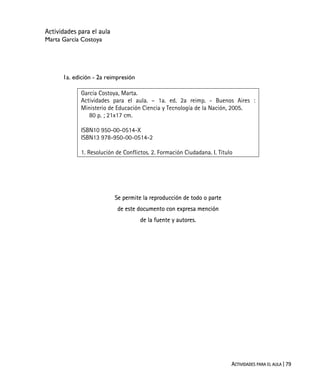 ACTIVIDADES PARA EL AULA | 79
Actividades para el aula
Marta García Costoya
1a. edición - 2a reimpresión
García Costoya, Marta.
Actividades para el aula. – 1a. ed. 2a reimp. - Buenos Aires :
Ministerio de Educación Ciencia y Tecnología de la Nación, 2005.
80 p. ; 21x17 cm.
ISBN10 950-00-0514-X
ISBN13 978-950-00-0514-2
1. Resolución de Conflictos. 2. Formación Ciudadana. I. Título
Se permite la reproducción de todo o parte
de este documento con expresa mención
de la fuente y autores.
 