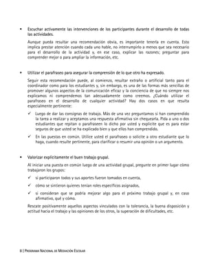 8 | PROGRAMA NACIONAL DE MEDIACIÓN ESCOLAR
Escuchar activamente las intervenciones de los participantes durante el desarrollo de todas
las actividades.
Aunque pueda resultar una recomendación obvia, es importante tenerla en cuenta. Esto
implica prestar atención cuando cada uno hable, no interrumpirlo a menos que sea necesario
para el desarrollo de la actividad y, en ese caso, explicar las razones; preguntar para
comprender mejor o para ampliar la información, etc.
Utilizar el parafraseo para asegurar la comprensión de lo que otro ha expresado.
Seguir esta recomendación puede, al comienzo, resultar extraño o artificial tanto para el
coordinador como para los estudiantes y, sin embargo, es una de las formas más sencillas de
promover algunos aspectos de la comunicación eficaz y la conciencia de que no siempre nos
explicamos ni comprendemos tan adecuadamente como creemos. ¿Cuándo utilizar el
parafraseo en el desarrollo de cualquier actividad? Hay dos casos en que resulta
especialmente pertinente:
Luego de dar las consignas de trabajo. Más de una vez preguntamos si han comprendido
la tarea a realizar y aceptamos una respuesta afirmativa sin chequearla. Pida a uno o dos
estudiantes que repitan o parafraseen lo dicho por usted y explicite que es para estar
seguros de que usted se ha explicado bien y que ellos han comprendido.
En las puestas en común. Utilice usted el parafraseo o solicite a otro estudiante que lo
haga, cuando resulte pertinente, para clarificar o resumir una opinión o un argumento.
Valorizar explícitamente el buen trabajo grupal.
Al iniciar una puesta en común luego de una actividad grupal, pregunte en primer lugar cómo
trabajaron los grupos:
si participaron todos y sus aportes fueron tomados en cuenta,
cómo se sintieron quienes tenían roles específicos asignados,
si consideran que se podría mejorar algo para el próximo trabajo grupal y, en caso
afirmativo, qué y cómo.
Rescate positivamente aquellos aspectos vinculados con la tolerancia, la buena disposición y
actitud hacia el trabajo y las opiniones de los otros, la superación de dificultades, etc.
 