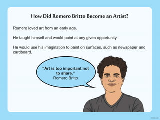 How Did Romero BrittoBecome an Artist?
Romero loved art from an early age.
He taught himself and would paint at any given opportunity.
He would use his imagination to paint on surfaces, such as newspaper and
cardboard.
“Art is too important not
to share.”
Romero Britto
 