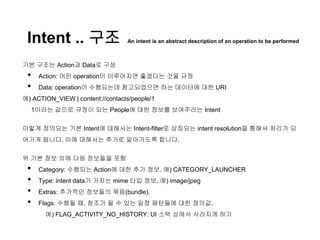 Intent .. 구조 An intent is an abstract description of an operation to be performed
기본 구조는 Action과 Data로 구성
• Action: 어떤 operation이 이루어지면 좋겠다는 것을 규정
• Data: operation이 수행되는데 참고되었으면 하는 데이터에 대한 URI
예) ACTION_VIEW | content://contacts/people/1
1이라는 값으로 규정이 되는 People에 대한 정보를 보여주라는 Intent
이렇게 정의되는 기본 Intent에 대해서는 Intent-filter로 상징되는 intent resolution을 통해서 처리가 되
어가게 됩니다. 이에 대해서는 추가로 알아가도록 합니다.
위 기본 정보 외에 다음 정보들을 포함
• Category: 수행되는 Action에 대한 추가 정보. 예) CATEGORY_LAUNCHER
• Type: intent data가 가지는 mime 타입 정보. 예) image/jpeg
• Extras: 추가적인 정보들의 묶음(bundle).
• Flags: 수행될 때, 참조가 될 수 있는 일정 패턴들에 대한 정의값.
예) FLAG_ACTIVITY_NO_HISTORY: UI 스택 상에서 사라지게 하기
 