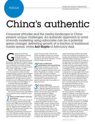 W O R D- O F- MO UT H MARKETING
     00      FOCUS                                                                                        CH INESE A DV O CA TES




       China’s authentic
       Consumer attitudes and the media landscape in China
       present unique challenges. An authentic approach to word-
       of-mouth marketing using advocates can be a potential
       game changer, delivering growth at a fraction of traditional
       media spend, writes Asit Gupta of Advocacy Asia



       G
                       lobally, word-of-mouth           means of communication. Over the last             support beyond the top 20-25 cities (which
                       recommendations of friends       decade, the digital revolution has massively      account for only 20% of the population). For
                       and family have been             boosted the scale and speed of this social        example, Johnson & Johnson’s leading skincare
                       consistently rated as the        exchange of information and opinion. It is like   brand Neutrogena is supported with TV
                       number-one driver of purchase.   Chinese whispers on steroids.                     advertising in only top six cities. To stand out
       According to Nielsen’s 2011 Global Trust in                                                        and take share from well entrenched players


                                                        2
       Advertising study, 92% of people trust WOM              Product proliferation,                     like P&G’s Olay and L’Oréal, it needs to cut
       recommendations from friends and family,                contamination and counterfeiting           through with heavy media weights. However,
       while the same figure for TV is almost half at          Chinese consumers are faced with           even maintaining SOV in the current six cities
       47%, and for online video it is 36%.             a huge amount of new products, some of            is challenging, let alone extending TV support
           However, WOM of friends and family           which are in categories they have never tried     to new cities. To maintain media weights,
       is far more powerful in China and other          before. Mouthwash, for example, is used by        companies have cut copy length. China is now
       emerging markets, compared with developed        less than 10% of Chinese households.              one of the few markets in the world where
       markets. A 2010 McKinsey study on mobile         Additionally, counterfeiting and sub-standard     the majority of CPG TV media spend is on 15
       phone purchase showed that WOM was the           manufacturing are not uncommon. Thus              second ads and not the traditional 30-second.
       leading factor at all stages of the consumer     knowing that a trusted friend has had a           In short, brands are in a Catch-22 situation.
       decision journey in developing markets, while    positive experience with a new product is a       Without massive media spend, they cannot
       in mature markets it was third (Figure 1).       huge reassurance.                                 grow, and without growth, they cannot fund
           In another McKinsey study, 68% of                                                              the media spend. Marketers are thus


                                                        3
       Chinese consumers said they would consider              A culture of fitting in                    increasingly looking at activities that can
       friends and family recommendations when                 ‘A nail that sticks out gets hammered      generate ‘earned’ media, or, put simply,
       choosing a moisturiser compared with just               in’ might be a Japanese proverb, but it    create buzz.
       38% of respondents in the US and the UK.         applies even in China. In general, people find        Marketers in China are well aware of
           There are three key reasons why WOM is       comfort and security in group think and           the massive influence of WOM in their
       more powerful in China, compared to other        following (as opposed to leading).                categories. However, most WOM marketing
       markets.                                         Individualism is not as prized as in the          activity in China reflects the old broadcast


       1
              History of information control by         West. Taking cues from what others                model mentality, even though it is mainly
              government                                around you are consuming is the norm.             conducted online.
              Most people in China under the age of         In a market like China, where the                 Brand managers do not want to let go of
       70 did not see any commercial advertising        challenge facing MNC companies is habit           control. They want consumers to do WOM
       until the early 1980s. Even by the end of that   change and habit creation, marketers need         for their brands, but want them to include
       decade, there was only one TV channel and        a medium which has high reach, high depth,        the key benefit/big idea in the conversation.
       very few magazines and newspapers. Even          and is also trusted. Historically, TV             They forget that the message a consumer
       when more channels became available in the       advertising has played that role in most          hears is not always the same as the message
       1990s, the content was controlled.               markets. However, brands in China have            they share. After all, a consumer narrating in
       Censorship of programming continues even         faced double-digit annual inflation in TV         his/her own words how the product
       now. Thus, Chinese consumers have long           media costs for the last ten years. Even MNC      enhanced their life or solved a problem is
       trusted the informal word-of-mouth within        companies with deep pockets cannot afford         much more compelling and relevant to their
       their social network more than any other         to support their brands with regular TV           friends than a clever tagline and demo. A

                                                                                                          A DMA P OC TOBER 2012



ADM Oct FOCUS 6_Gupta_FINAL.indd 18                                                                                                               9/21/2012 09:57:31
 