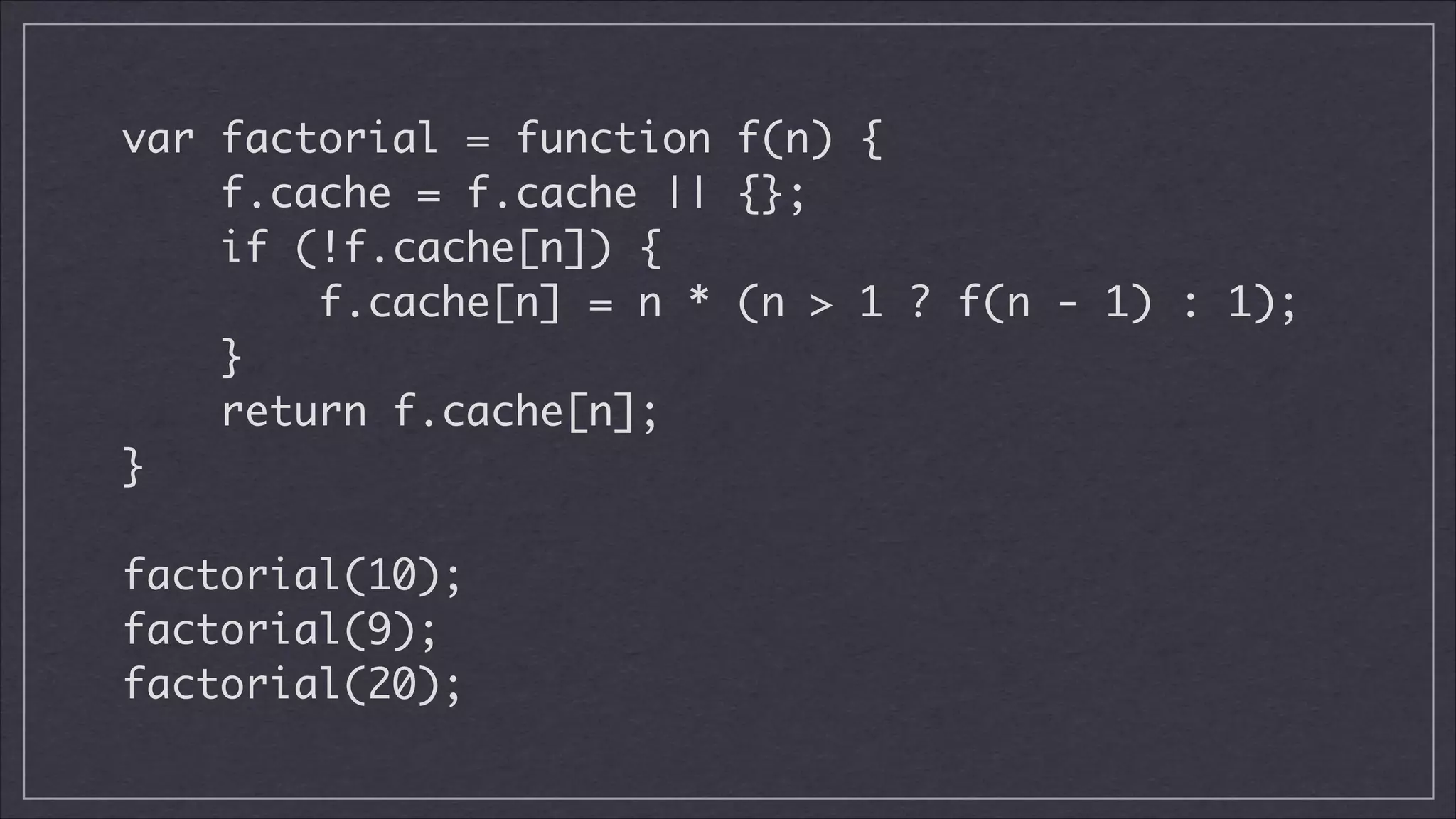 var factorial = function f(n) {	
f.cache = f.cache || {};	
if (!f.cache[n]) {	
f.cache[n] = n * (n > 1 ? f(n - 1) : 1);	
}	
return f.cache[n];	
}	
!

factorial(10);	
factorial(9);	
factorial(20);

 