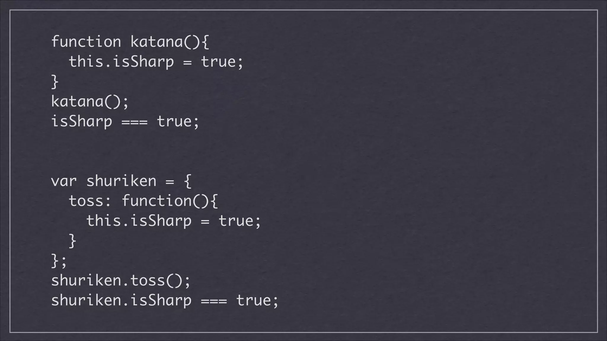 function katana(){	
this.isSharp = true;	
}	
katana();	
isSharp === true;	
!
!

var shuriken = {	
toss: function(){	
this.isSharp = true;	
}	
};	
shuriken.toss();	
shuriken.isSharp === true;

 