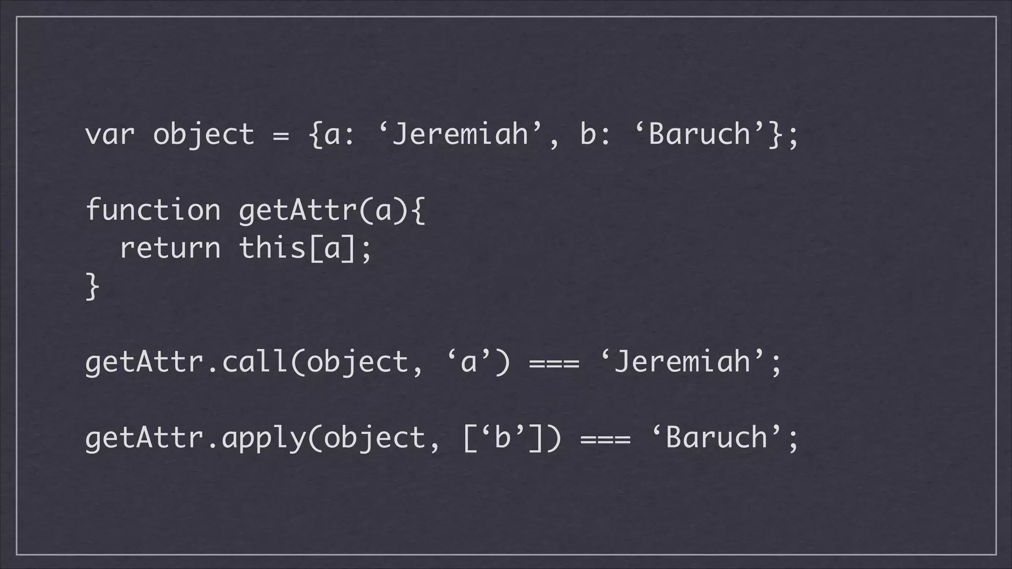 var object = {a: ‘Jeremiah’, b: ‘Baruch’};
!

function getAttr(a){	
return this[a];	
}
!

getAttr.call(object, ‘a’) === ‘Jeremiah’;
!

getAttr.apply(object, [‘b’]) === ‘Baruch’;

 