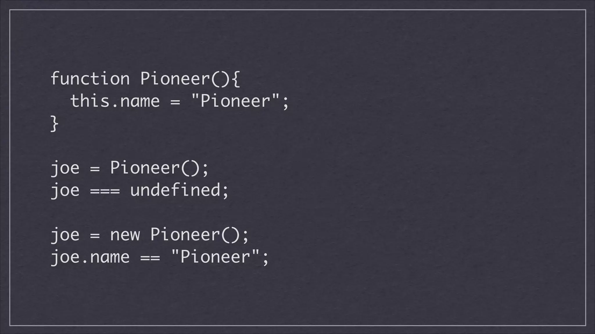 function Pioneer(){	
this.name = "Pioneer";	
}	
!

joe = Pioneer();	
joe === undefined;
!

joe = new Pioneer();
joe.name == "Pioneer";

 