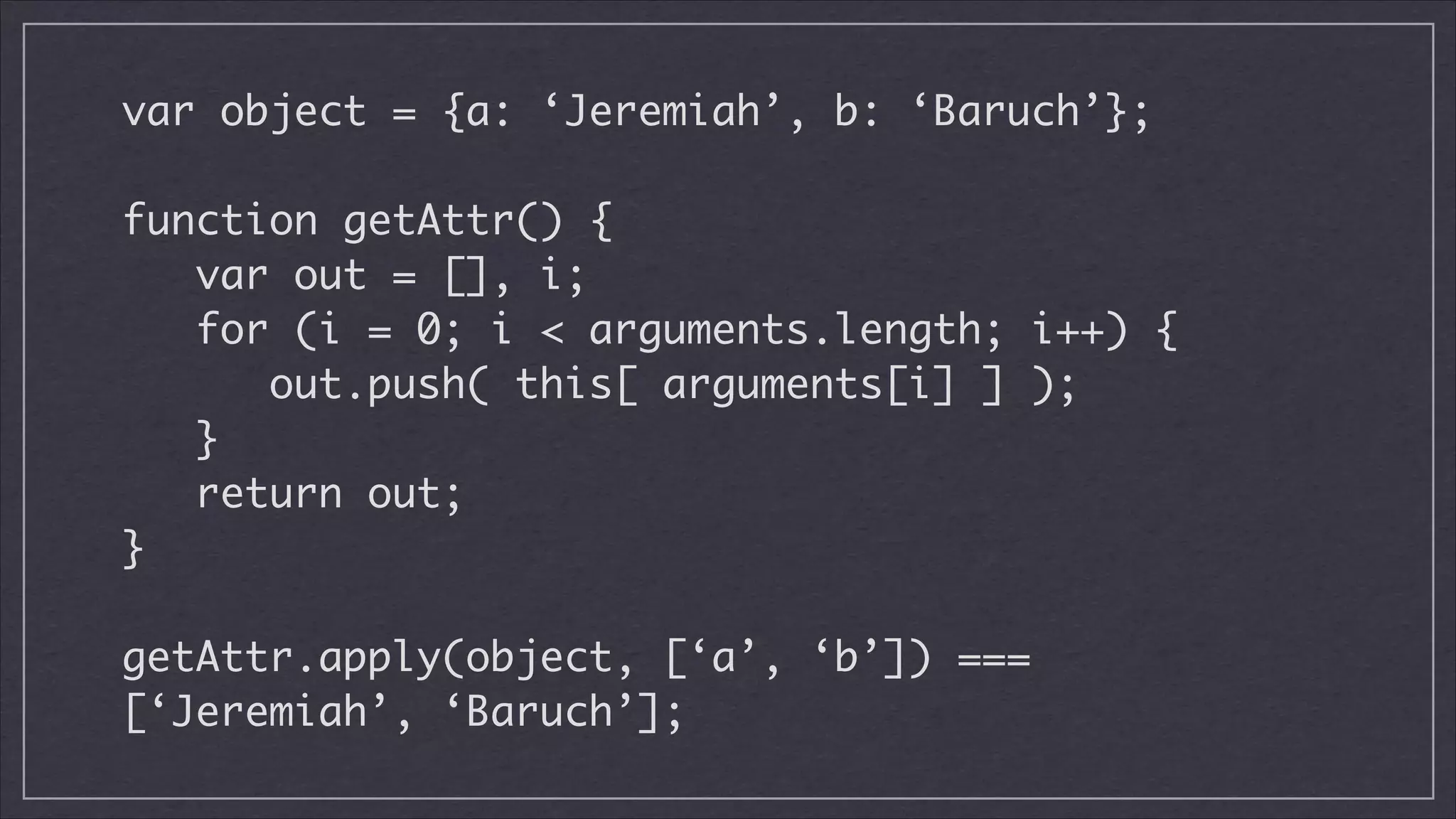 var object = {a: ‘Jeremiah’, b: ‘Baruch’};
!

function getAttr() {
var out = [], i;
for (i = 0; i < arguments.length; i++) {
out.push( this[ arguments[i] ] );
}
return out;	
}
!

getAttr.apply(object, [‘a’, ‘b’]) ===
[‘Jeremiah’, ‘Baruch’];

 