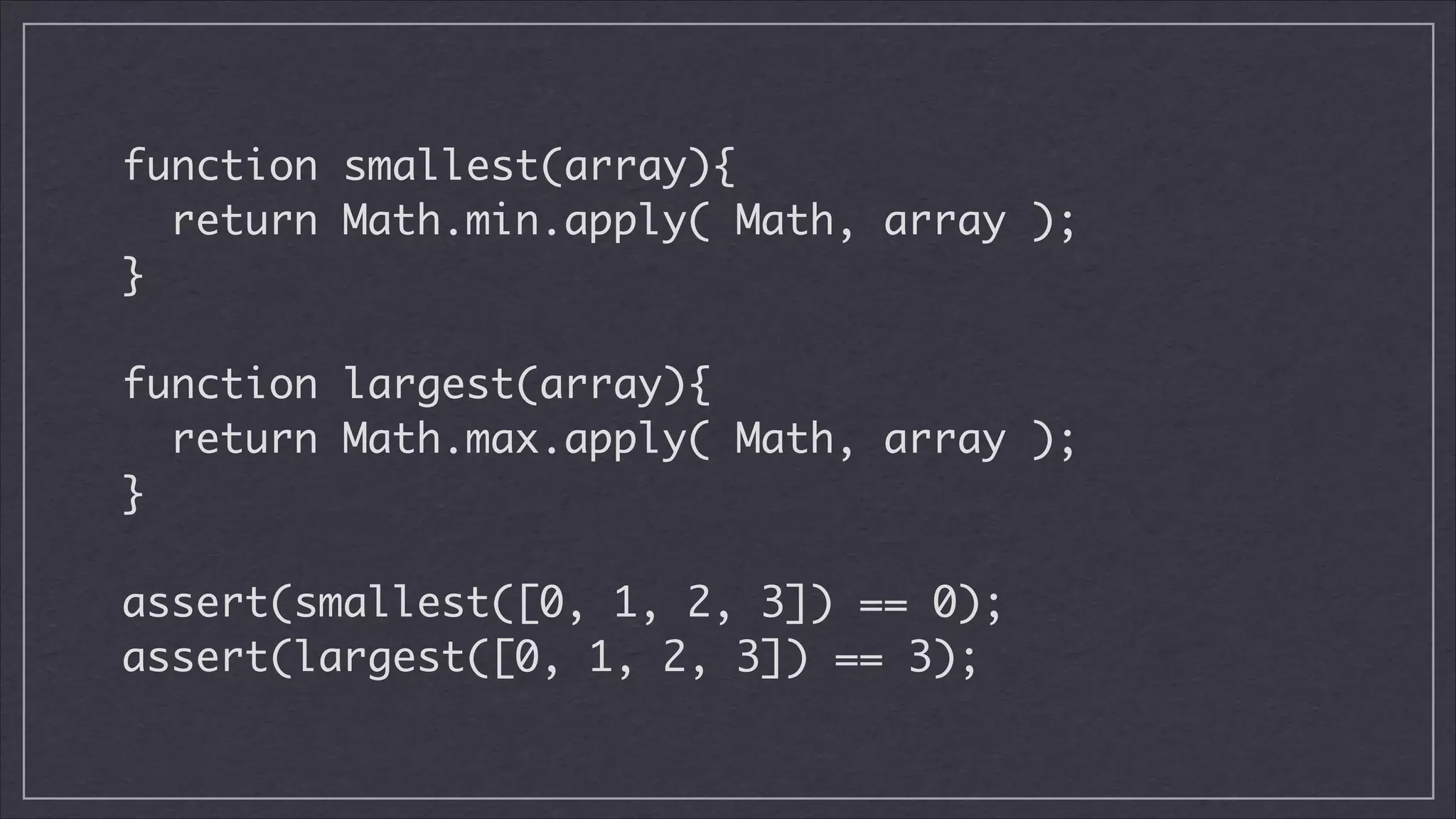 function smallest(array){	
return Math.min.apply( Math, array );	
}
!

function largest(array){	
return Math.max.apply( Math, array );	
}
!

assert(smallest([0, 1, 2, 3]) == 0);	
assert(largest([0, 1, 2, 3]) == 3);

 