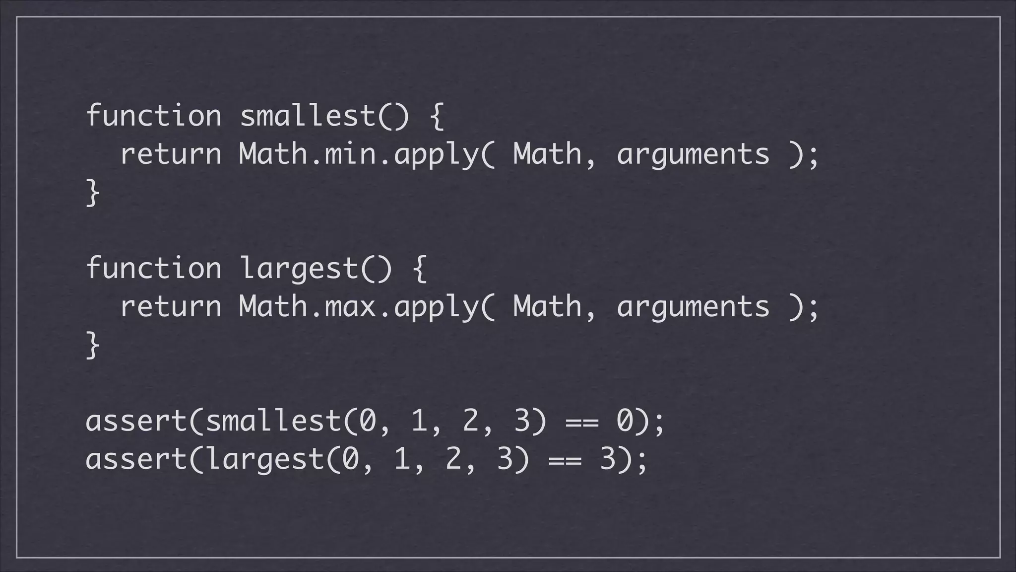 function smallest() {	
return Math.min.apply( Math, arguments );	
}
!

function largest() {	
return Math.max.apply( Math, arguments );	
}
!

assert(smallest(0, 1, 2, 3) == 0);	
assert(largest(0, 1, 2, 3) == 3);

 