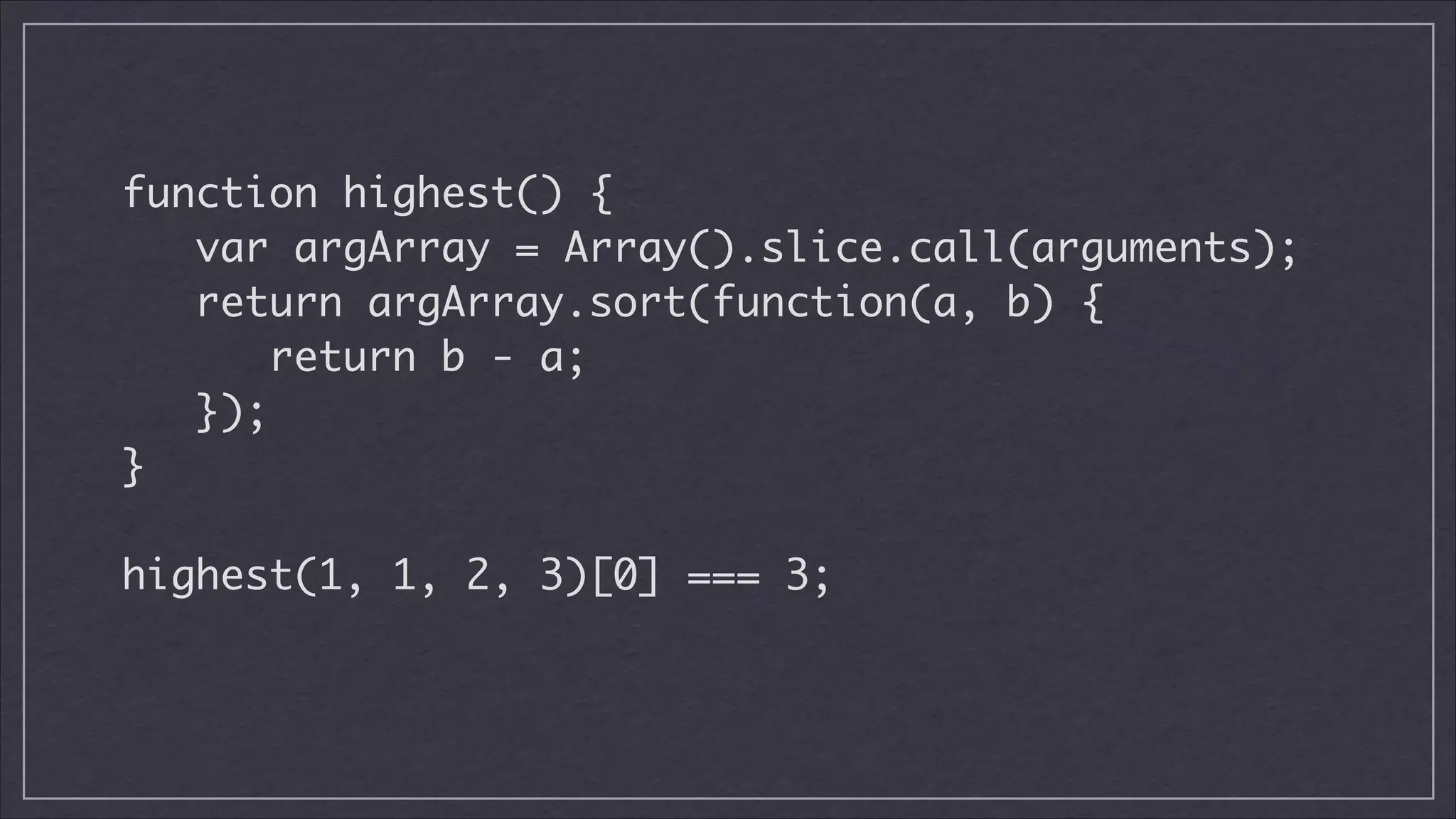 function highest() {
var argArray = Array().slice.call(arguments);	
return argArray.sort(function(a, b) {	
return b - a;	
});	
}
!

highest(1, 1, 2, 3)[0] === 3;	

 