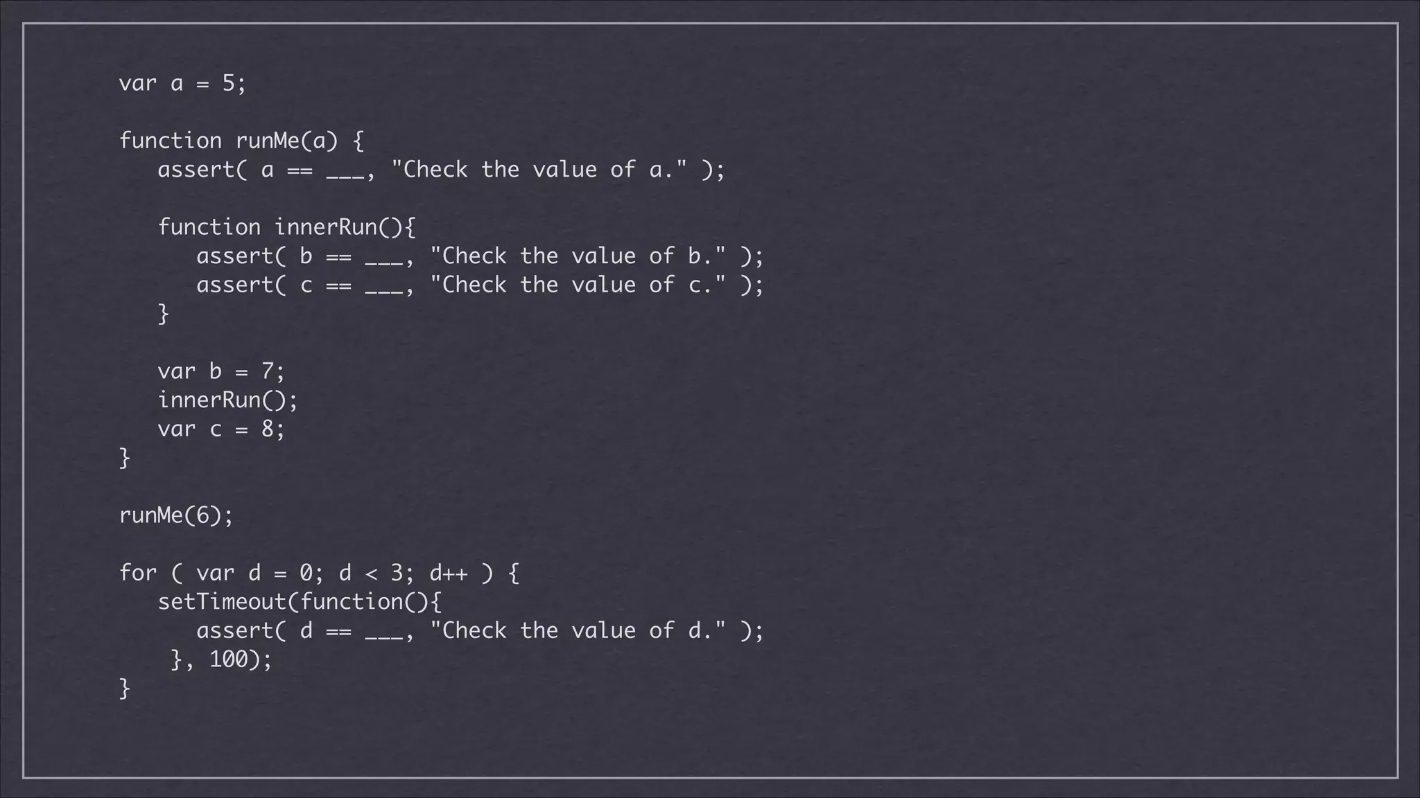 var a = 5;

!
function runMe(a) {	
assert( a == ___, "Check the value of a." );	

!
function innerRun(){	
assert( b == ___, "Check the value of b." );	
assert( c == ___, "Check the value of c." );	
}	

!
var b = 7;	
innerRun();	
var c = 8;	
}

!
runMe(6);	

!
for ( var d = 0; d < 3; d++ ) {	
setTimeout(function(){	
assert( d == ___, "Check the value of d." );	
}, 100);	
}	

 