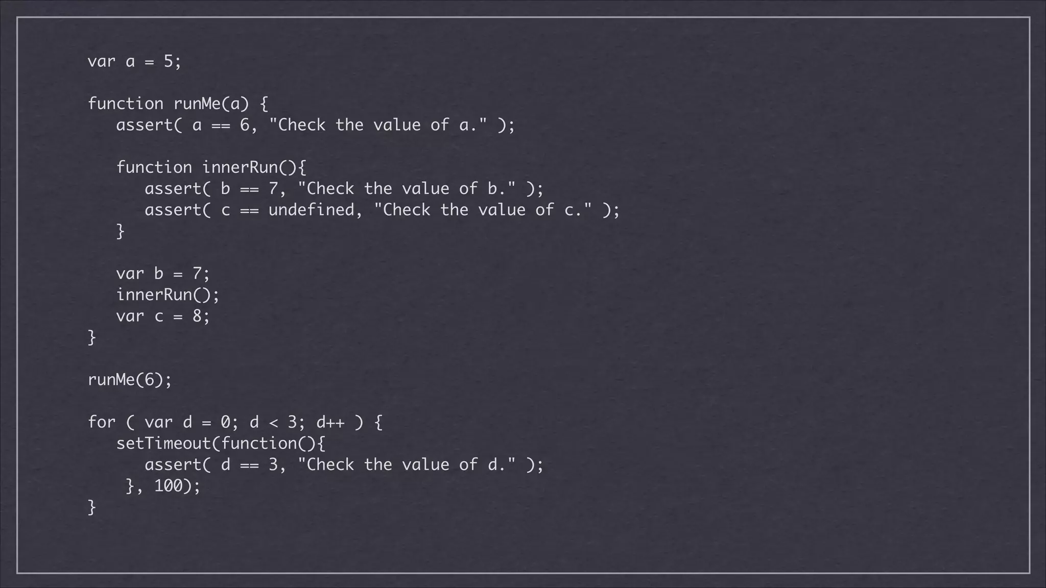 var a = 5;

!
function runMe(a) {	
assert( a == 6, "Check the value of a." );	

!
function innerRun(){	
assert( b == 7, "Check the value of b." );	
assert( c == undefined, "Check the value of c." );	
}	

!
var b = 7;	
innerRun();	
var c = 8;	
}

!
runMe(6);	

!
for ( var d = 0; d < 3; d++ ) {	
setTimeout(function(){	
assert( d == 3, "Check the value of d." );	
}, 100);	
}	

 