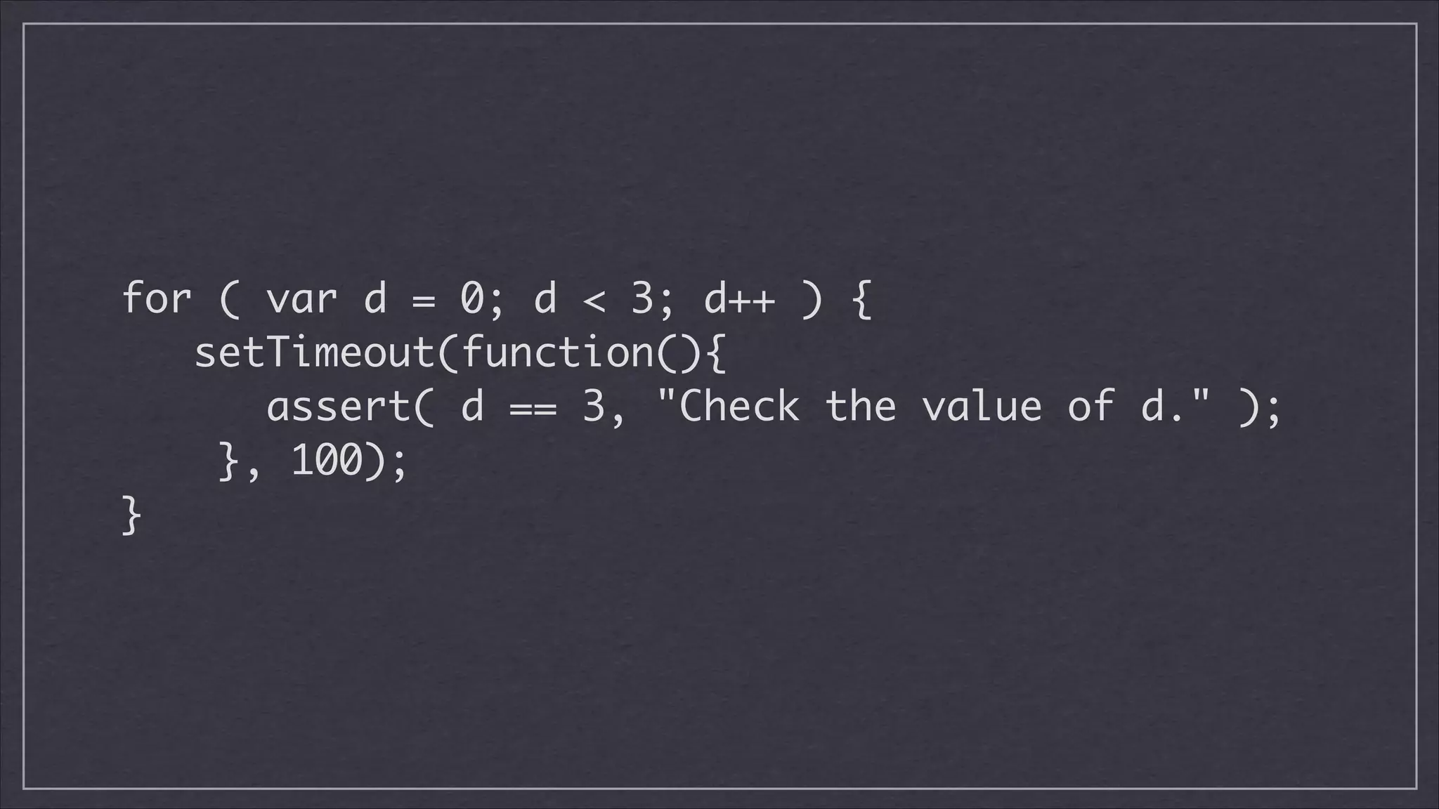 !

for ( var d = 0; d < 3; d++ ) {	
setTimeout(function(){	
assert( d == 3, "Check the value of d." );	
}, 100);	
}	

 