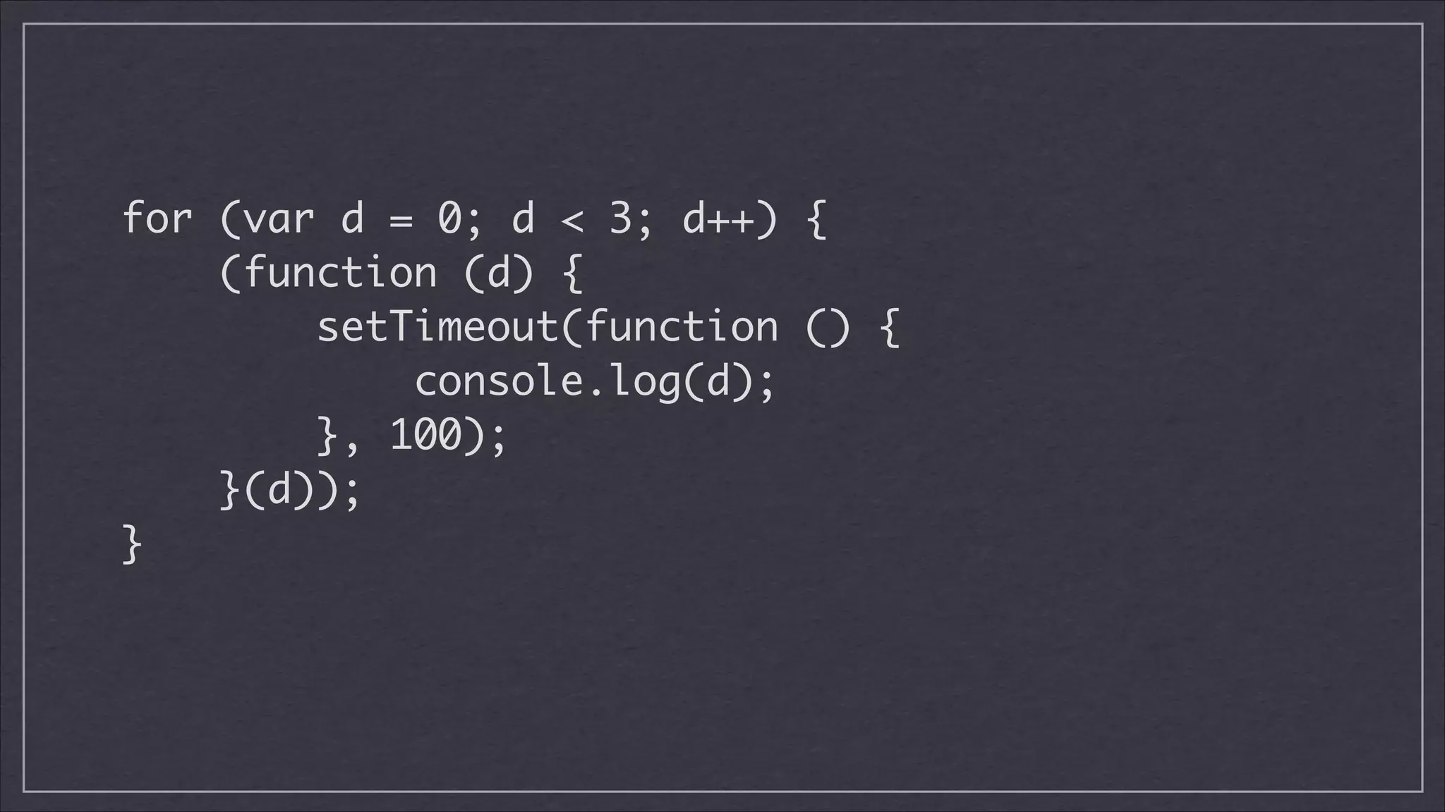 for (var d = 0; d < 3; d++) {	
(function (d) {	
setTimeout(function () {	
console.log(d);	
}, 100);	
}(d));	
}	

 