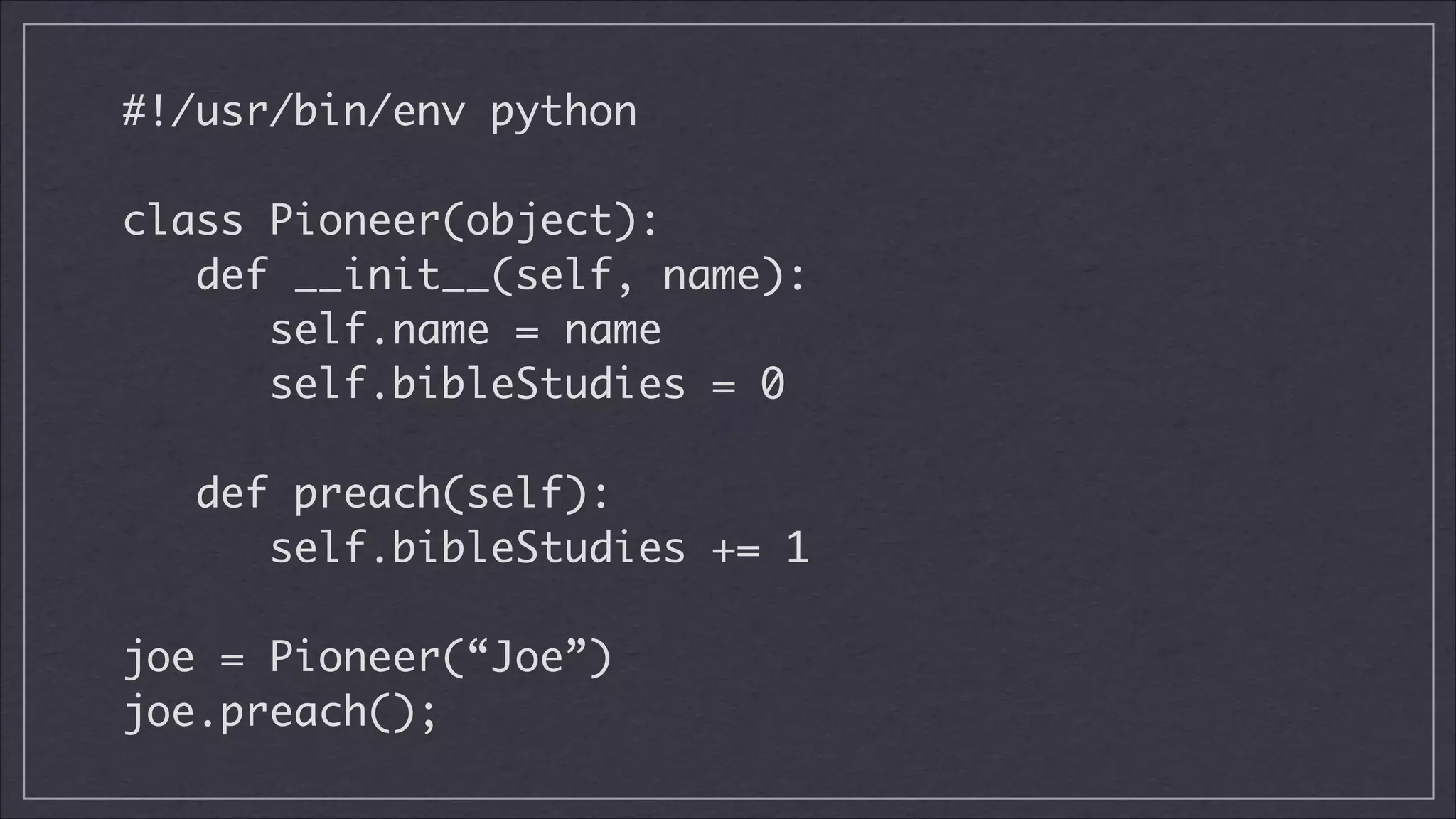 #!/usr/bin/env python
!

class Pioneer(object):
def __init__(self, name):
self.name = name
self.bibleStudies = 0
!

def preach(self):
self.bibleStudies += 1
!

joe = Pioneer(“Joe”)
joe.preach();

 