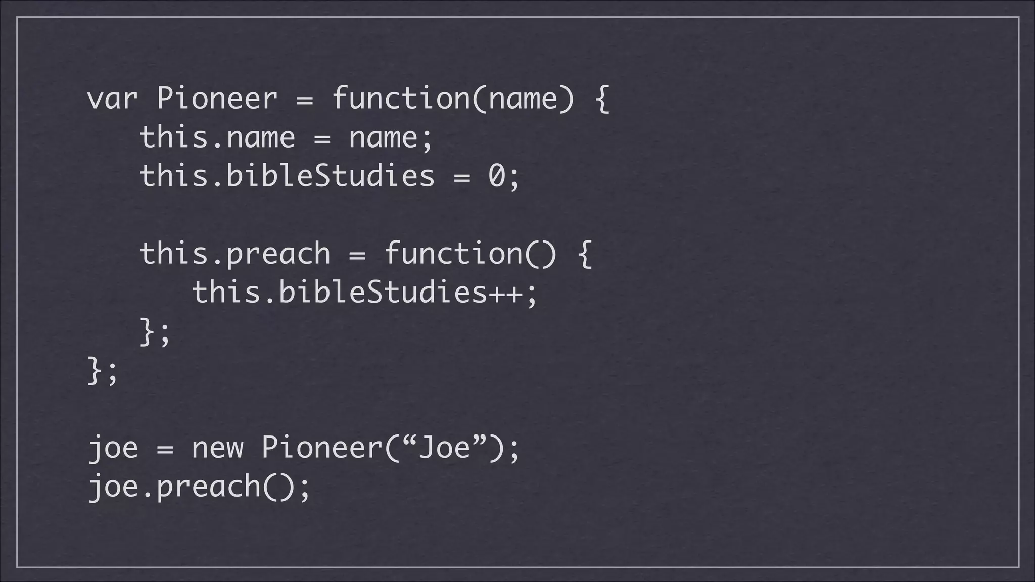 var Pioneer = function(name) {
this.name = name;
this.bibleStudies = 0;
!

this.preach = function() {
this.bibleStudies++;
};
};
!

joe = new Pioneer(“Joe”);
joe.preach();

 