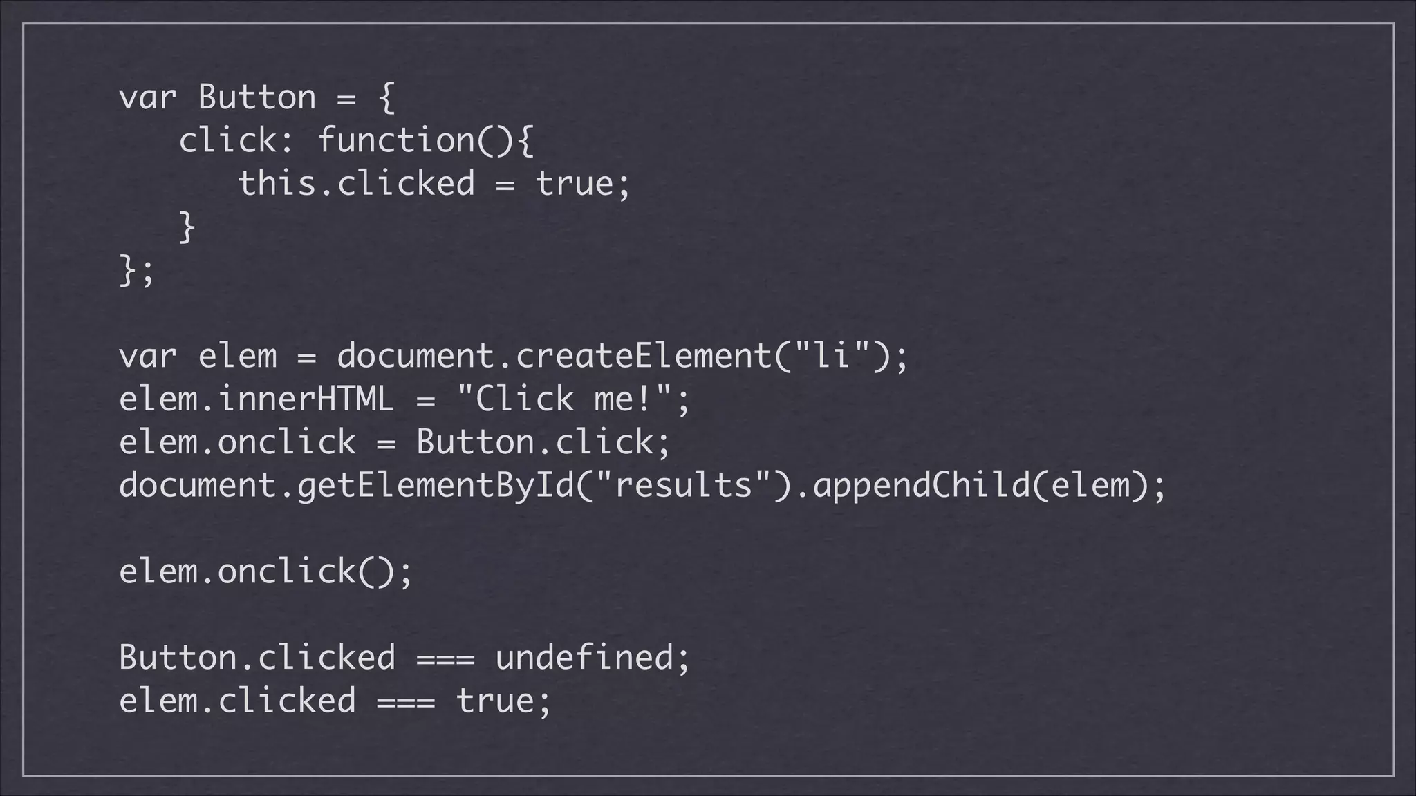 var Button = {	
click: function(){	
this.clicked = true;	
}	
};	
!

var elem = document.createElement("li");	
elem.innerHTML = "Click me!";	
elem.onclick = Button.click;	
document.getElementById("results").appendChild(elem);	
!

elem.onclick();
!

Button.clicked === undefined;	
elem.clicked === true;

 