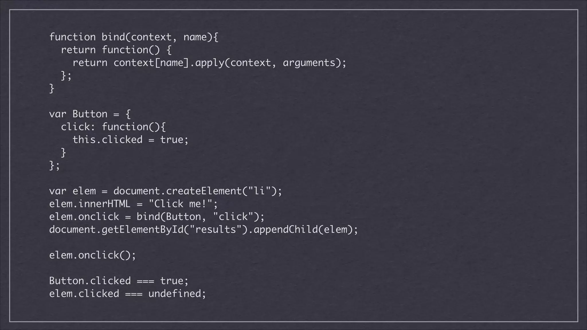 function bind(context, name){	
return function() {	
return context[name].apply(context, arguments);	
};	
}	

!
var Button = {	
click: function(){	
this.clicked = true;	
}	
};	

!
var elem = document.createElement("li");	
elem.innerHTML = "Click me!";	
elem.onclick = bind(Button, "click");	
document.getElementById("results").appendChild(elem);	

!
elem.onclick();

!
Button.clicked === true;
elem.clicked === undefined;

 