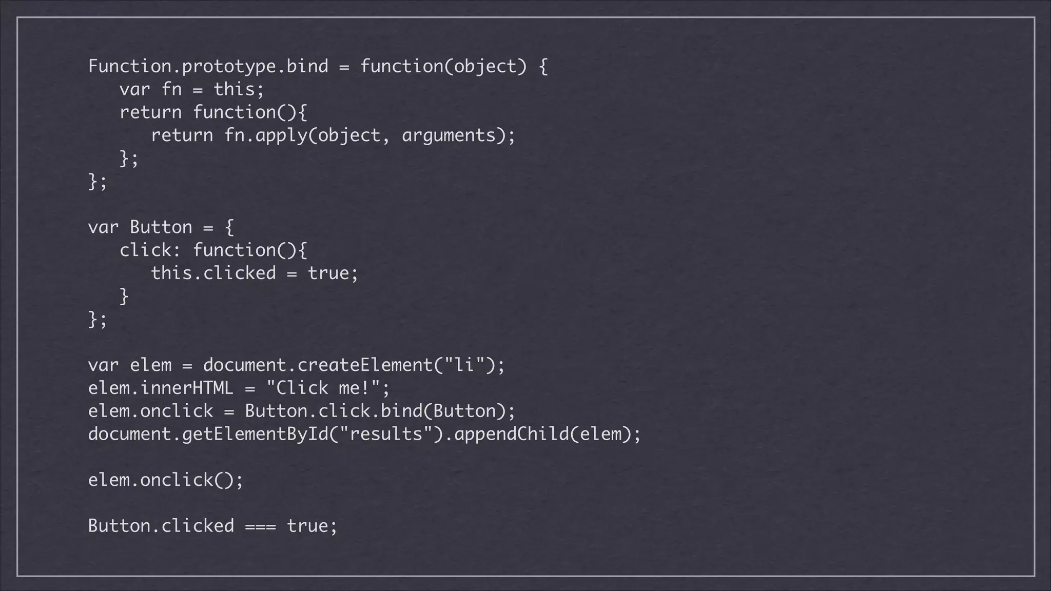 Function.prototype.bind = function(object) {	
var fn = this;	
return function(){	
return fn.apply(object, arguments);	
};	
};	

!
var Button = {	
click: function(){	
this.clicked = true;	
}	
};	

!
var elem = document.createElement("li");	
elem.innerHTML = "Click me!";	
elem.onclick = Button.click.bind(Button);	
document.getElementById("results").appendChild(elem);	

!
elem.onclick();

!
Button.clicked === true;

 