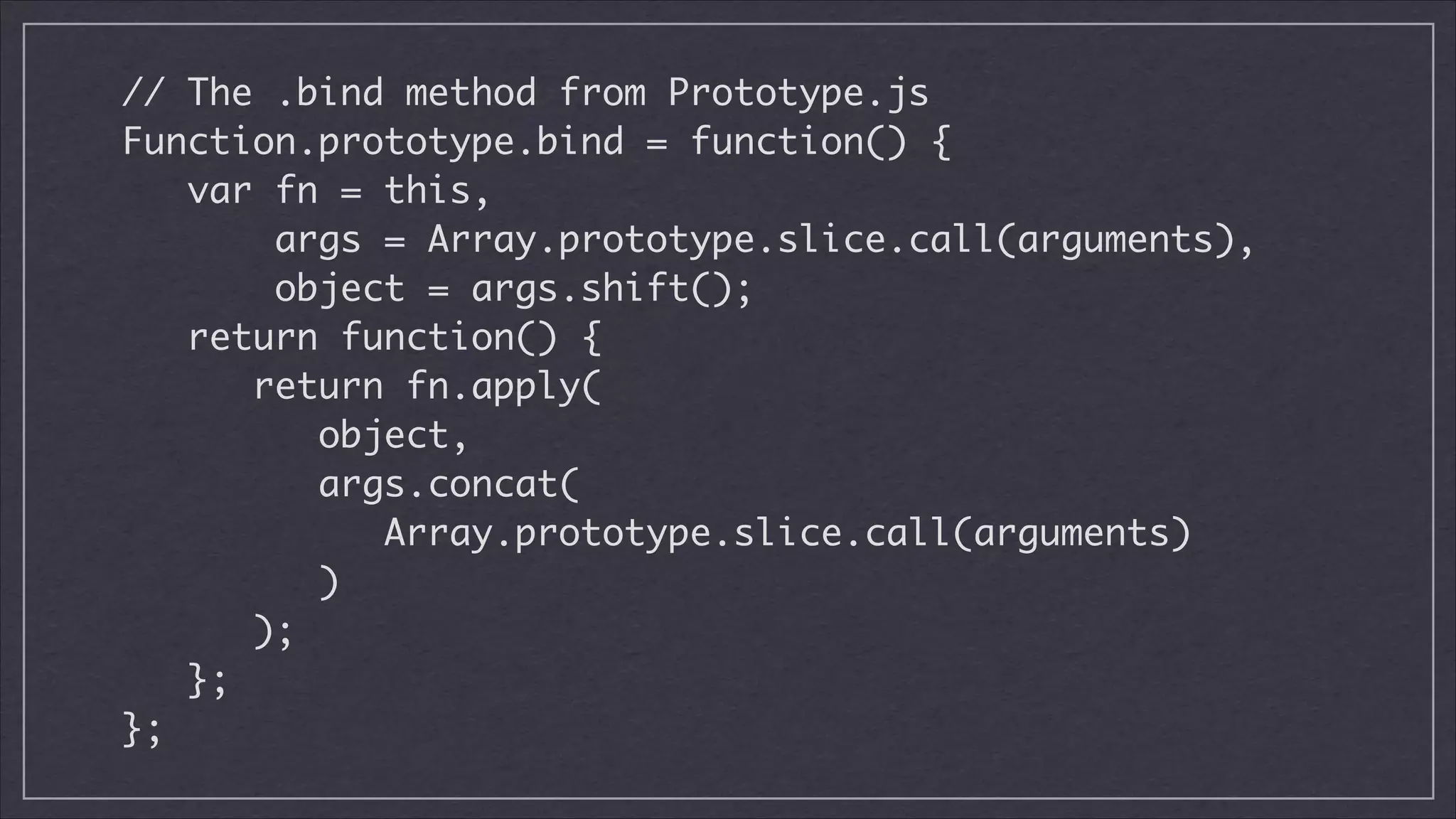 // The .bind method from Prototype.js	
Function.prototype.bind = function() {	
var fn = this,
args = Array.prototype.slice.call(arguments),
object = args.shift();	
return function() {	
return fn.apply(
object,
args.concat(
Array.prototype.slice.call(arguments)
)
);	
};	
};

 