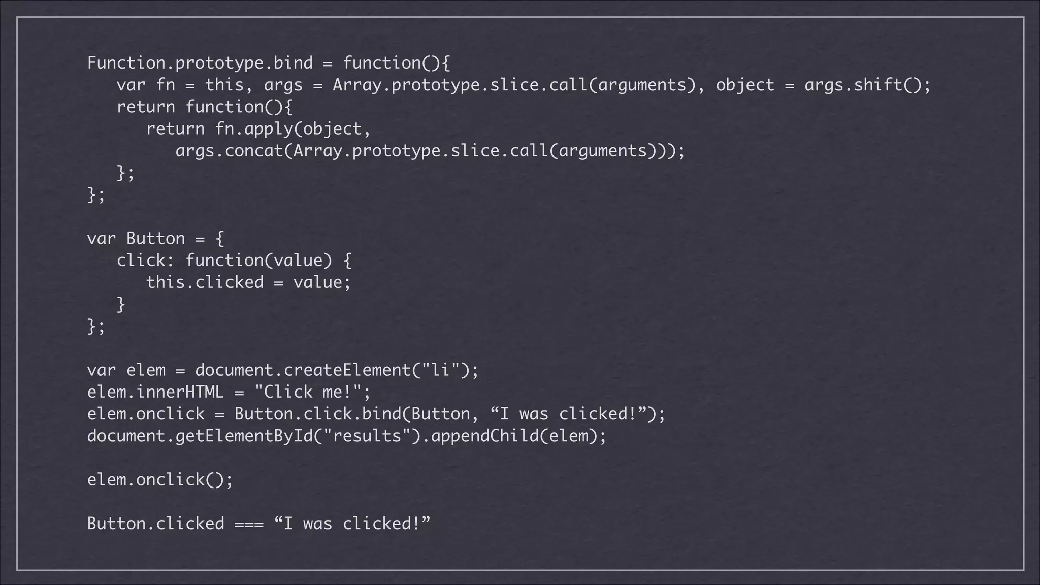 Function.prototype.bind = function(){	
var fn = this, args = Array.prototype.slice.call(arguments), object = args.shift();	
return function(){	
return fn.apply(object,	
args.concat(Array.prototype.slice.call(arguments)));	
};	
};	

!
var Button = {	
click: function(value) {	
this.clicked = value;	
}	
};	

!
var elem = document.createElement("li");	
elem.innerHTML = "Click me!";	
elem.onclick = Button.click.bind(Button, “I was clicked!”);	
document.getElementById("results").appendChild(elem);	

!
elem.onclick();	

!
Button.clicked === “I was clicked!”

 