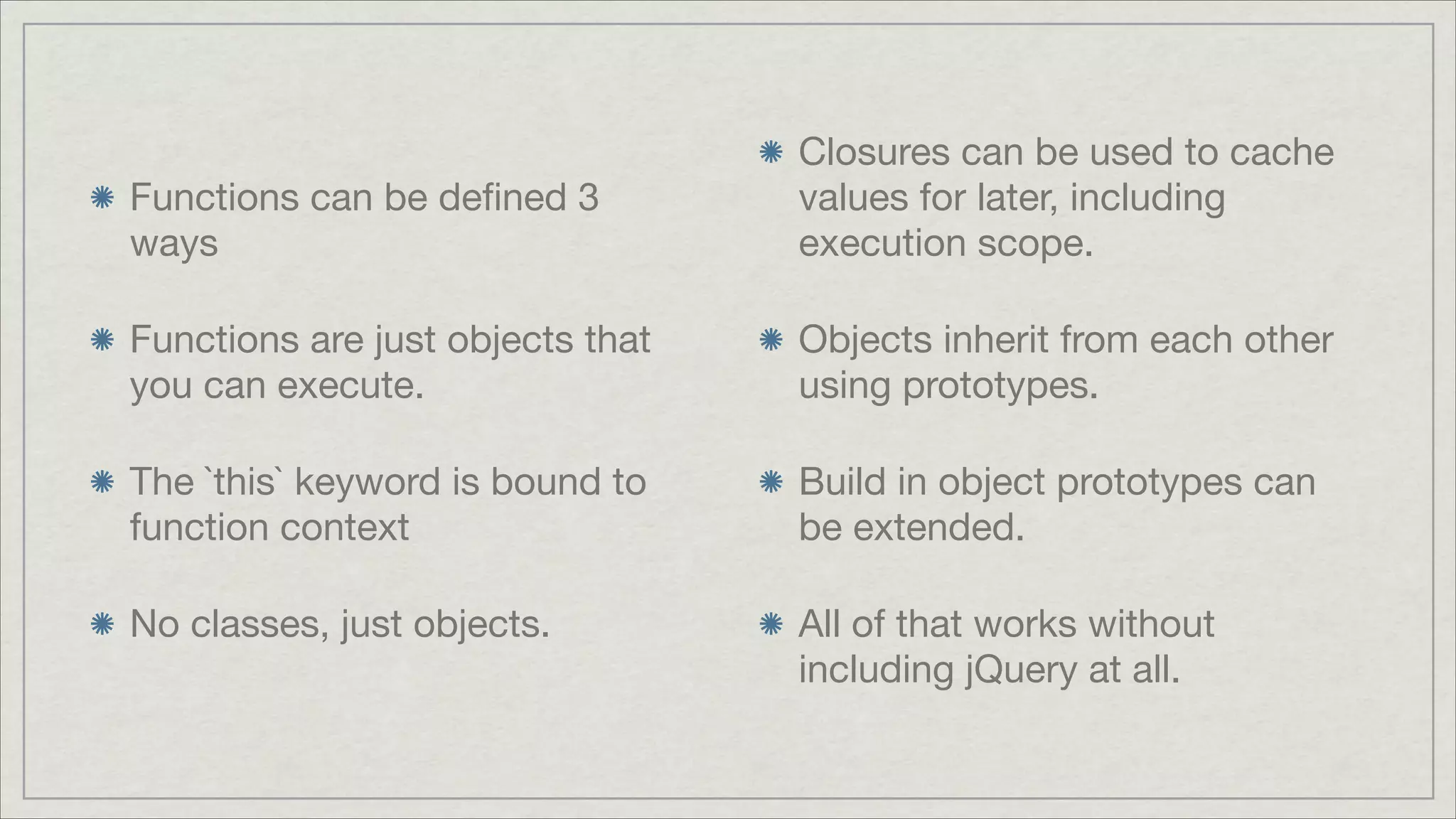 Functions can be deﬁned 3
ways


Closures can be used to cache
values for later, including
execution scope.


Functions are just objects that
you can execute.


Objects inherit from each other
using prototypes.


The `this` keyword is bound to
function context


Build in object prototypes can
be extended.


No classes, just objects.


All of that works without
including jQuery at all.

 