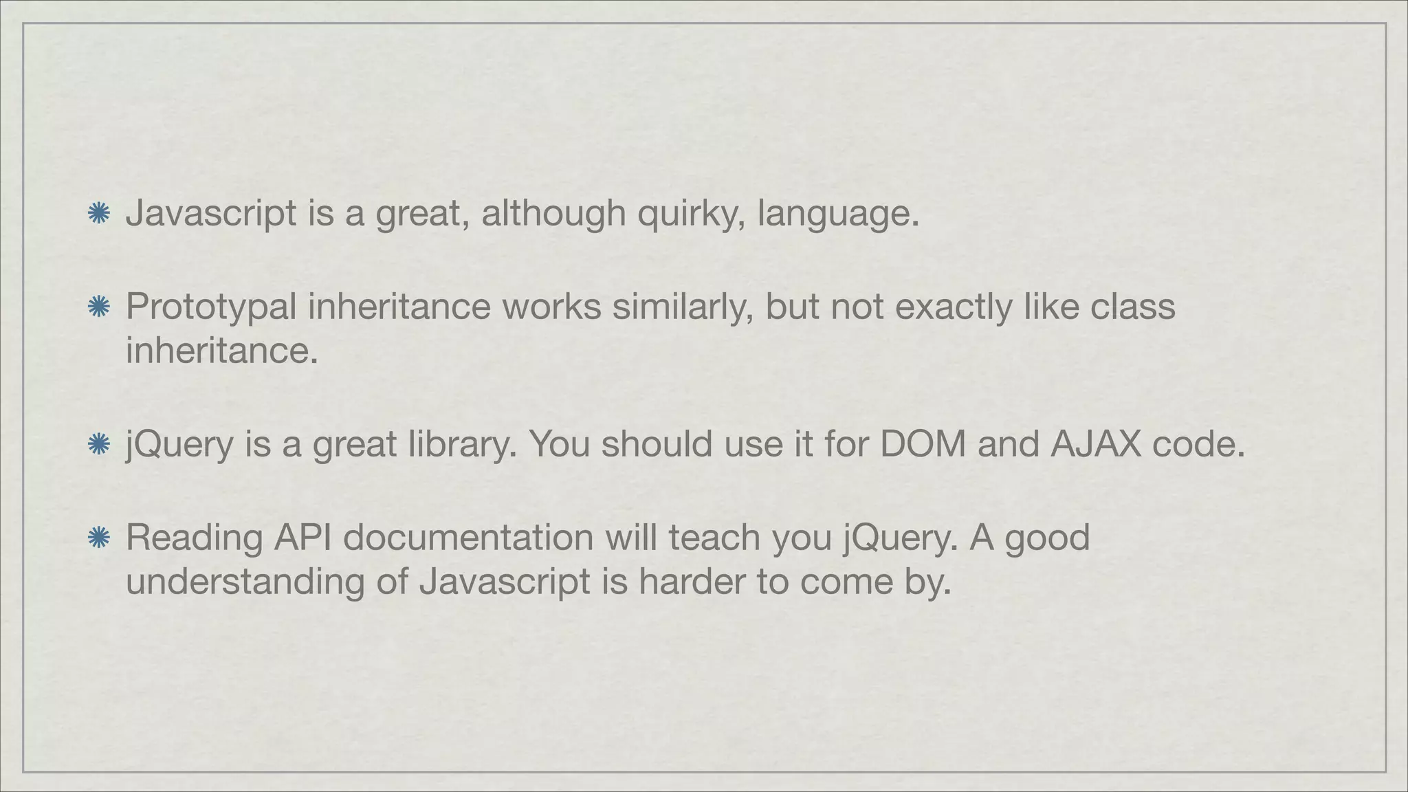 Javascript is a great, although quirky, language.

Prototypal inheritance works similarly, but not exactly like class
inheritance.

jQuery is a great library. You should use it for DOM and AJAX code.

Reading API documentation will teach you jQuery. A good
understanding of Javascript is harder to come by.

 