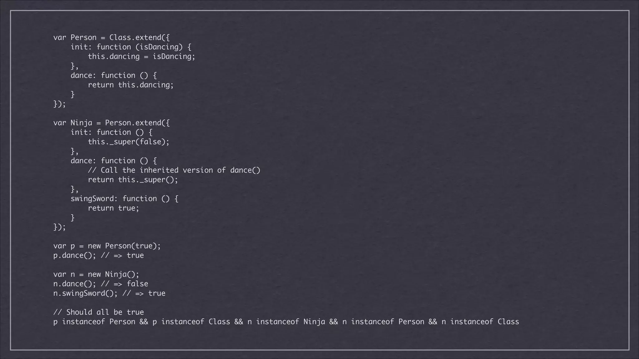 var Person = Class.extend({	
init: function (isDancing) {	
this.dancing = isDancing;	
},	
dance: function () {	
return this.dancing;	
}	
});	

!

var Ninja = Person.extend({	
init: function () {	
this._super(false);	
},	
dance: function () {	
// Call the inherited version of dance()	
return this._super();	
},	
swingSword: function () {	
return true;	
}	
});	

!

var p = new Person(true);	
p.dance(); // => true	

!

var n = new Ninja();	
n.dance(); // => false	
n.swingSword(); // => true	

!

// Should all be true	
p instanceof Person && p instanceof Class && n instanceof Ninja && n instanceof Person && n instanceof Class

 
