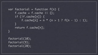 var factorial = function f(n) {	
f.cache = f.cache || {};	
if (!f.cache[n]) {	
f.cache[n] = n * (n > 1 ? f(n - 1) : 1);	
}	
return f.cache[n];	
}	
!

factorial(10);	
factorial(9);	
factorial(20);

 