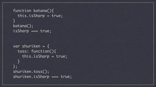 function katana(){	
this.isSharp = true;	
}	
katana();	
isSharp === true;	
!
!

var shuriken = {	
toss: function(){	
this.isSharp = true;	
}	
};	
shuriken.toss();	
shuriken.isSharp === true;

 