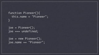 function Pioneer(){	
this.name = "Pioneer";	
}	
!

joe = Pioneer();	
joe === undefined;
!

joe = new Pioneer();
joe.name == "Pioneer";

 