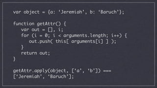 var object = {a: ‘Jeremiah’, b: ‘Baruch’};
!

function getAttr() {
var out = [], i;
for (i = 0; i < arguments.length; i++) {
out.push( this[ arguments[i] ] );
}
return out;	
}
!

getAttr.apply(object, [‘a’, ‘b’]) ===
[‘Jeremiah’, ‘Baruch’];

 
