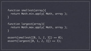 function smallest(array){	
return Math.min.apply( Math, array );	
}
!

function largest(array){	
return Math.max.apply( Math, array );	
}
!

assert(smallest([0, 1, 2, 3]) == 0);	
assert(largest([0, 1, 2, 3]) == 3);

 