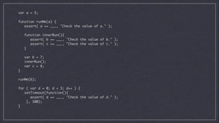 var a = 5;

!
function runMe(a) {	
assert( a == ___, "Check the value of a." );	

!
function innerRun(){	
assert( b == ___, "Check the value of b." );	
assert( c == ___, "Check the value of c." );	
}	

!
var b = 7;	
innerRun();	
var c = 8;	
}

!
runMe(6);	

!
for ( var d = 0; d < 3; d++ ) {	
setTimeout(function(){	
assert( d == ___, "Check the value of d." );	
}, 100);	
}	

 