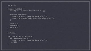 var a = 5;

!
function runMe(a) {	
assert( a == 6, "Check the value of a." );	

!
function innerRun(){	
assert( b == 7, "Check the value of b." );	
assert( c == undefined, "Check the value of c." );	
}	

!
var b = 7;	
innerRun();	
var c = 8;	
}

!
runMe(6);	

!
for ( var d = 0; d < 3; d++ ) {	
setTimeout(function(){	
assert( d == 3, "Check the value of d." );	
}, 100);	
}	

 