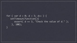 !

for ( var d = 0; d < 3; d++ ) {	
setTimeout(function(){	
assert( d == 3, "Check the value of d." );	
}, 100);	
}	

 
