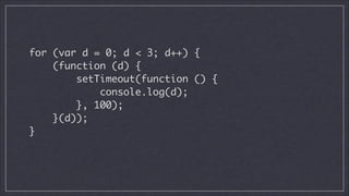 for (var d = 0; d < 3; d++) {	
(function (d) {	
setTimeout(function () {	
console.log(d);	
}, 100);	
}(d));	
}	

 