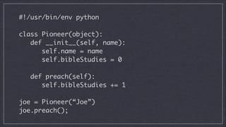 #!/usr/bin/env python
!

class Pioneer(object):
def __init__(self, name):
self.name = name
self.bibleStudies = 0
!

def preach(self):
self.bibleStudies += 1
!

joe = Pioneer(“Joe”)
joe.preach();

 