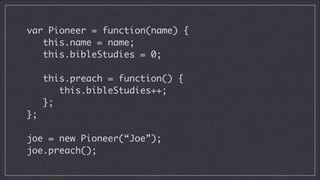 var Pioneer = function(name) {
this.name = name;
this.bibleStudies = 0;
!

this.preach = function() {
this.bibleStudies++;
};
};
!

joe = new Pioneer(“Joe”);
joe.preach();

 