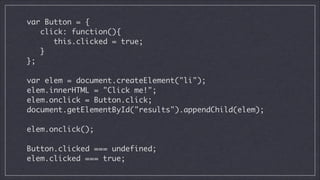 var Button = {	
click: function(){	
this.clicked = true;	
}	
};	
!

var elem = document.createElement("li");	
elem.innerHTML = "Click me!";	
elem.onclick = Button.click;	
document.getElementById("results").appendChild(elem);	
!

elem.onclick();
!

Button.clicked === undefined;	
elem.clicked === true;

 