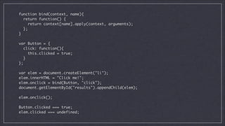 function bind(context, name){	
return function() {	
return context[name].apply(context, arguments);	
};	
}	

!
var Button = {	
click: function(){	
this.clicked = true;	
}	
};	

!
var elem = document.createElement("li");	
elem.innerHTML = "Click me!";	
elem.onclick = bind(Button, "click");	
document.getElementById("results").appendChild(elem);	

!
elem.onclick();

!
Button.clicked === true;
elem.clicked === undefined;

 