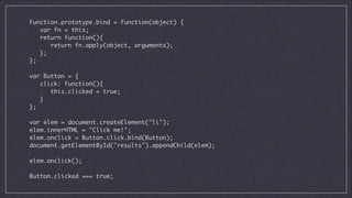 Function.prototype.bind = function(object) {	
var fn = this;	
return function(){	
return fn.apply(object, arguments);	
};	
};	

!
var Button = {	
click: function(){	
this.clicked = true;	
}	
};	

!
var elem = document.createElement("li");	
elem.innerHTML = "Click me!";	
elem.onclick = Button.click.bind(Button);	
document.getElementById("results").appendChild(elem);	

!
elem.onclick();

!
Button.clicked === true;

 