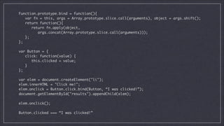 Function.prototype.bind = function(){	
var fn = this, args = Array.prototype.slice.call(arguments), object = args.shift();	
return function(){	
return fn.apply(object,	
args.concat(Array.prototype.slice.call(arguments)));	
};	
};	

!
var Button = {	
click: function(value) {	
this.clicked = value;	
}	
};	

!
var elem = document.createElement("li");	
elem.innerHTML = "Click me!";	
elem.onclick = Button.click.bind(Button, “I was clicked!”);	
document.getElementById("results").appendChild(elem);	

!
elem.onclick();	

!
Button.clicked === “I was clicked!”

 