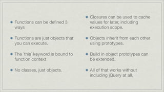 Functions can be deﬁned 3
ways


Closures can be used to cache
values for later, including
execution scope.


Functions are just objects that
you can execute.


Objects inherit from each other
using prototypes.


The `this` keyword is bound to
function context


Build in object prototypes can
be extended.


No classes, just objects.


All of that works without
including jQuery at all.

 
