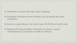 Javascript is a great, although quirky, language.

Prototypal inheritance works similarly, but not exactly like class
inheritance.

jQuery is a great library. You should use it for DOM and AJAX code.

Reading API documentation will teach you jQuery. A good
understanding of Javascript is harder to come by.

 