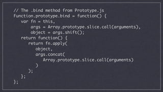 // The .bind method from Prototype.js	
Function.prototype.bind = function() {	
var fn = this,
args = Array.prototype.slice.call(arguments),
object = args.shift();	
return function() {	
return fn.apply(
object,
args.concat(
Array.prototype.slice.call(arguments)
)
);	
};	
};

 