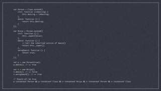 var Person = Class.extend({	
init: function (isDancing) {	
this.dancing = isDancing;	
},	
dance: function () {	
return this.dancing;	
}	
});	

!

var Ninja = Person.extend({	
init: function () {	
this._super(false);	
},	
dance: function () {	
// Call the inherited version of dance()	
return this._super();	
},	
swingSword: function () {	
return true;	
}	
});	

!

var p = new Person(true);	
p.dance(); // => true	

!

var n = new Ninja();	
n.dance(); // => false	
n.swingSword(); // => true	

!

// Should all be true	
p instanceof Person && p instanceof Class && n instanceof Ninja && n instanceof Person && n instanceof Class

 