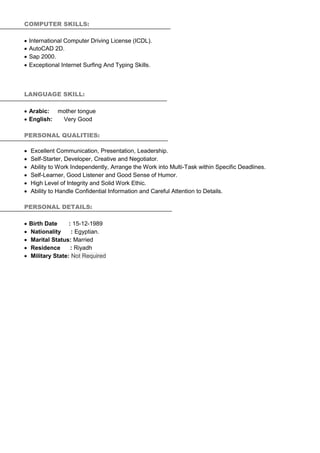 COMPUTER SKILLS:
 International Computer Driving License (ICDL).
 AutoCAD 2D.
 Sap 2000.
 Exceptional Internet Surfing And Typing Skills.
LANGUAGE SKILL:
 Arabic: mother tongue
 English: Very Good
PERSONAL QUALITIES:
 Excellent Communication, Presentation, Leadership.
 Self-Starter, Developer, Creative and Negotiator.
 Ability to Work Independently, Arrange the Work into Multi-Task within Specific Deadlines.
 Self-Learner, Good Listener and Good Sense of Humor.
 High Level of Integrity and Solid Work Ethic.
 Ability to Handle Confidential Information and Careful Attention to Details.
PERSONAL DETAILS:
 Birth Date : 15-12-1989
 Nationality : Egyptian.
 Marital Status: Married
 Residence : Riyadh
 Military State: Not Required
 
