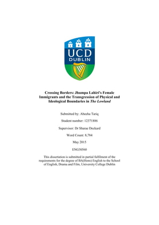 Crossing Borders: Jhumpa Lahiri's Female
Immigrants and the Transgression of Physical and
Ideological Boundaries in The Lowland
Submitted by: Abeeha Tariq
Student number: 12371886
Supervisor: Dr Sharae Deckard
Word Count: 8,784
May 2015
ENG30560
This dissertation is submitted in partial fulfilment of the
requirements for the degree of BA(Hons) English to the School
of English, Drama and Film, University College Dublin
 